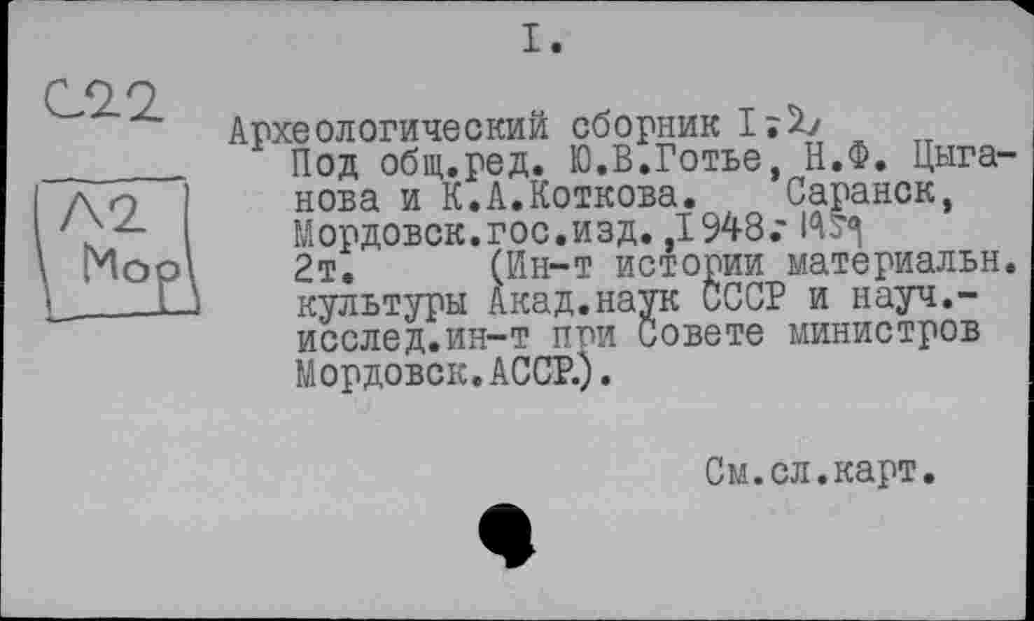 ﻿Археологический сборник^! нова и К‘.А.'Коткова_._, _
Ин-т истории
Под общ.ред. Ю.В.Готье нова и К.А.Коткова.
Мордовок.гос.изд. ,1948 2т. (1-і г і- Г“, культуры Акад.наук ОСС. исслед.ин-т при Совете Мордовок. АССР.).
Н.Ф. Цыга-Саранск.
г материальн.
? и науч.-министров
См.сл.карт